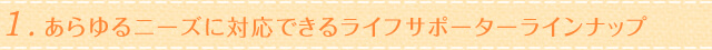 1.あらゆるニーズに対応できるライフサポーターラインナップ