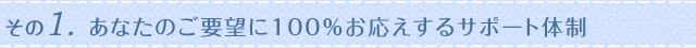 その1.あなたのご要望に100％お応えするサポート体制