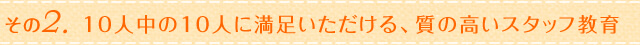 その2.10人中の10人に満足いただける、質の高いスタッフ教育
