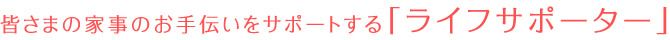 皆さまの家事のお手伝いをサポートする「ライフサポーター」