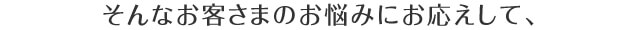 そんなお客様のお悩みにお応えして、